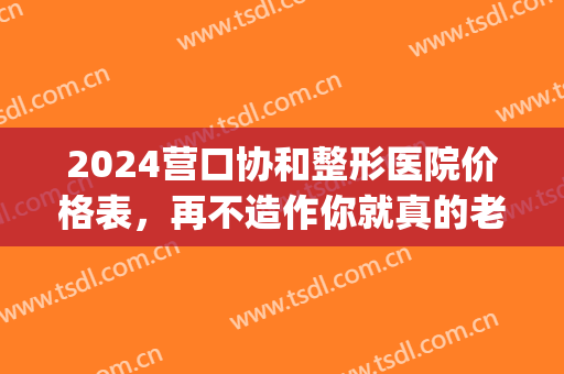 2024营口协和整形医院价格表，再不造作你就真的老啦！(辽宁营口整形医院哪里好)