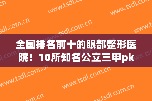 全国排名前十的眼部整形医院！10所知名公立三甲pk！案例、价格表请查看