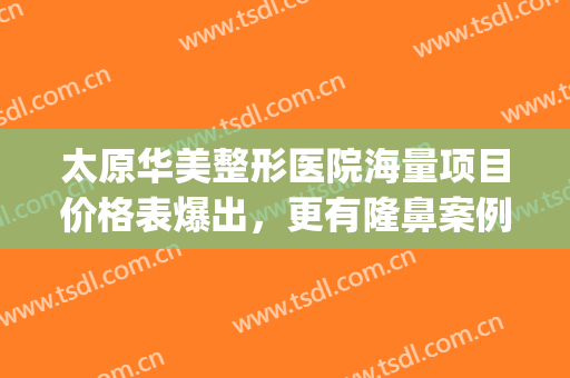 太原华美整形医院海量项目价格表爆出，更有隆鼻案例分享(太原隆鼻整形多少钱)