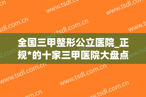 全国三甲整形公立医院_正规*的十家三甲医院大盘点(国内三甲整形公立医院)