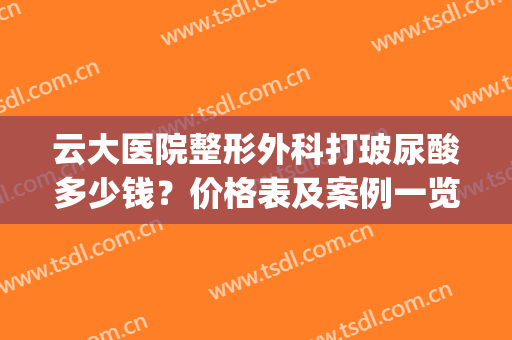 云大医院整形外科打玻尿酸多少钱？价格表及案例一览(云大医院可以打玻尿酸吗)
