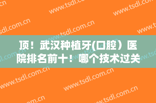 顶！武汉种植牙(口腔）医院排名前十！哪个技术过关？私立品牌入围！