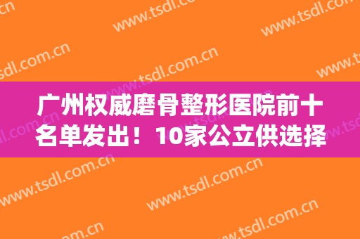 广州权威磨骨整形医院前十名单发出！10家公立供选择_案例及价格可盘查
