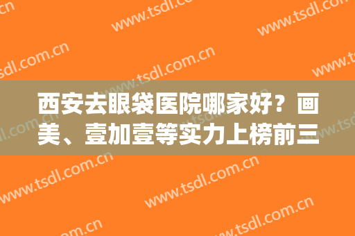 西安去眼袋医院哪家好？画美、壹加壹等实力上榜前三！！！(西安哪家整形医院做眼综合好)