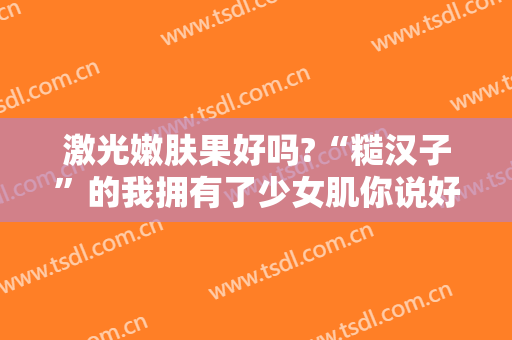 激光嫩肤果好吗?“糙汉子”的我拥有了少女肌你说好不好