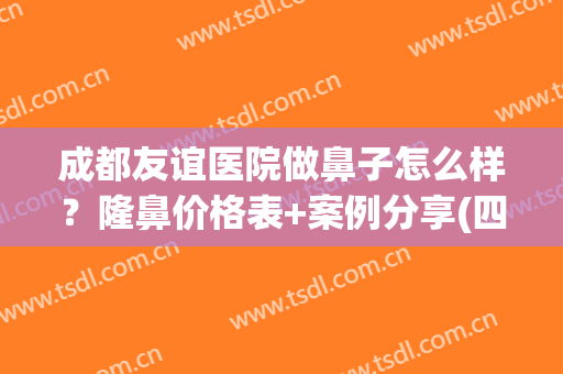 成都友谊医院做鼻子怎么样？隆鼻价格表+案例分享(四川友谊医院整形科隆鼻怎么样)