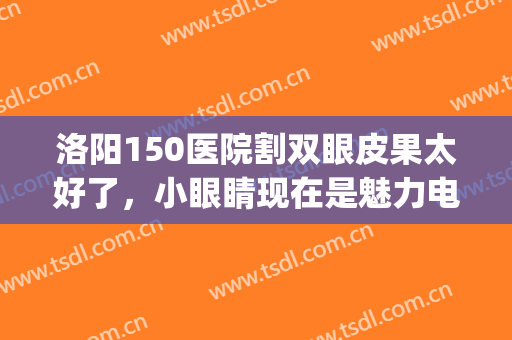洛阳150医院割双眼皮果太好了，小眼睛现在是魅力电眼(洛阳中心医院割双眼皮)
