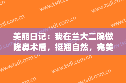 美丽日记：我在兰大二院做隆鼻术后，挺翘自然，完美侧颜杀(兰大二院割双眼皮)