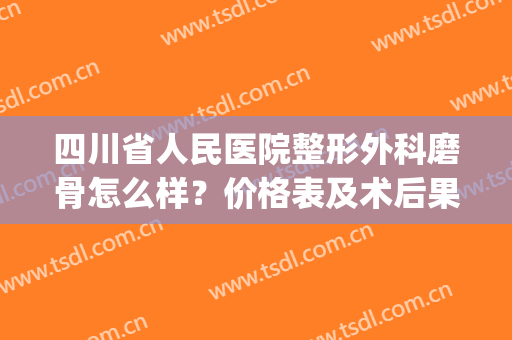 四川省人民医院整形外科磨骨怎么样？价格表及术后果分享(成都哪个医院磨骨手术做得好)