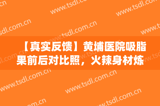 【真实反馈】黄埔医院吸脂果前后对比照，火辣身材炼成记(深圳面颊部吸脂)