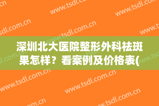深圳北大医院整形外科祛斑果怎样？看案例及价格表(深圳北大医院美容科祛斑)