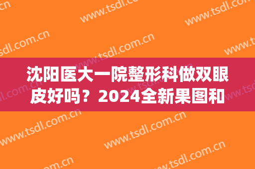 沈阳医大一院整形科做双眼皮好吗？2024全新果图和恢复经验实况分享(沈阳全切双眼皮)