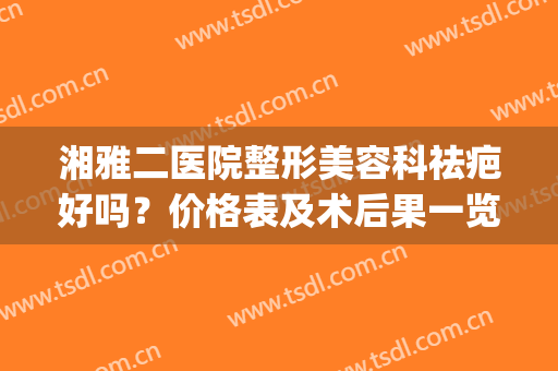 湘雅二医院整形美容科祛疤好吗？价格表及术后果一览(湖南湘雅医院疤痕整形怎么样)