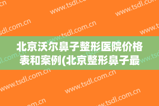 北京沃尔鼻子整形医院价格表和案例(北京整形鼻子最好的公立医院)