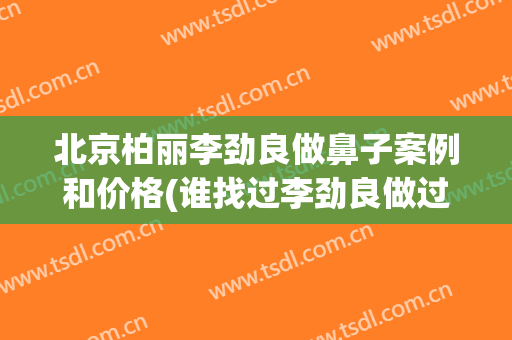 北京柏丽李劲良做鼻子案例和价格(谁找过李劲良做过鼻子)