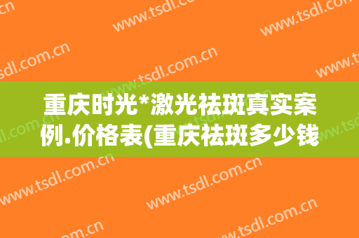 重庆时光*激光祛斑真实案例.价格表(重庆祛斑多少钱)