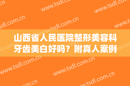 山西省人民医院整形美容科牙齿美白好吗？附真人案例和价格表(山西人民医院牙齿矫正怎么样)