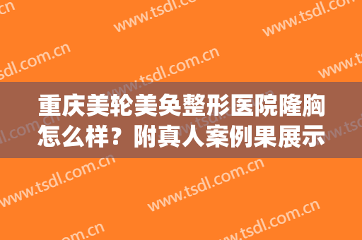 重庆美轮美奂整形医院隆胸怎么样？附真人案例果展示(重庆好的隆胸)