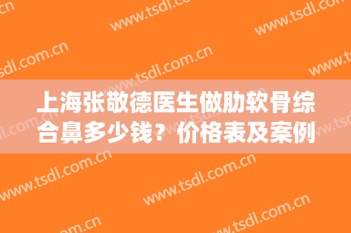 上海张敬德医生做肋软骨综合鼻多少钱？价格表及案例果展示(上海做个肋骨鼻要多少钱)