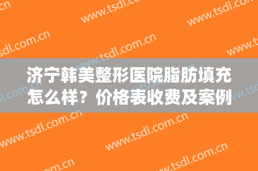 济宁韩美整形医院脂肪填充怎么样？价格表收费及案例速览(济宁美容整形医院)