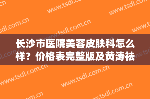 长沙市医院美容皮肤科怎么样？价格表完整版及黄涛祛疤案例(长沙皮肤美容三甲医院)