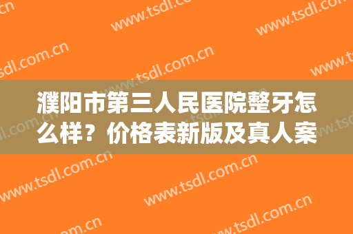 濮阳市第三人民医院整牙怎么样？价格表新版及真人案例速览(濮阳第三医院牙科专家)