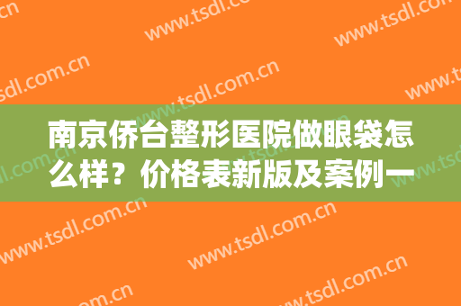 南京侨台整形医院做眼袋怎么样？价格表新版及案例一览(南京哪家医院做眼袋又便宜又好的)