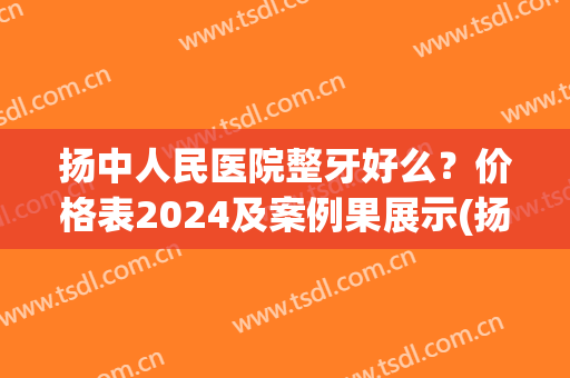 扬中人民医院整牙好么？价格表2024及案例果展示(扬中人民医院洗牙)