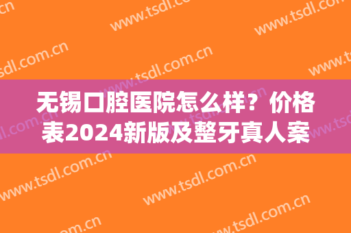 无锡口腔医院怎么样？价格表2024新版及整牙真人案例(无锡人民医院口腔科 整牙)