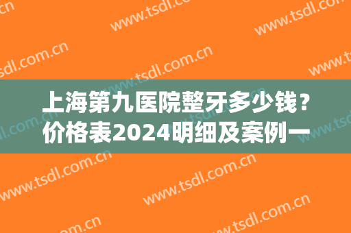 上海第九医院整牙多少钱？价格表2024明细及案例一览(上海九院整牙齿多少钱)