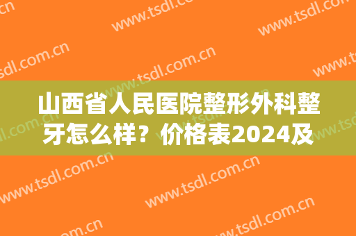 山西省人民医院整形外科整牙怎么样？价格表2024及案例果(山西省太原市整形医院)