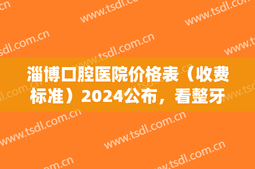 淄博口腔医院价格表（收费标准）2024公布，看整牙果分享(淄博口腔医院补牙价格)