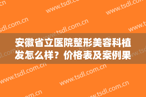 安徽省立医院整形美容科植发怎么样？价格表及案例果一览(安徽省立医院植发挂什么科)
