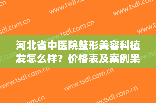 河北省中医院整形美容科植发怎么样？价格表及案例果分享(河北省人民医院植发)
