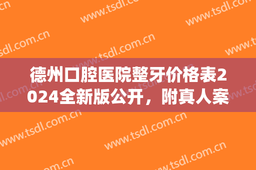 德州口腔医院整牙价格表2024全新版公开，附真人案例(德州人民医院种牙价格)