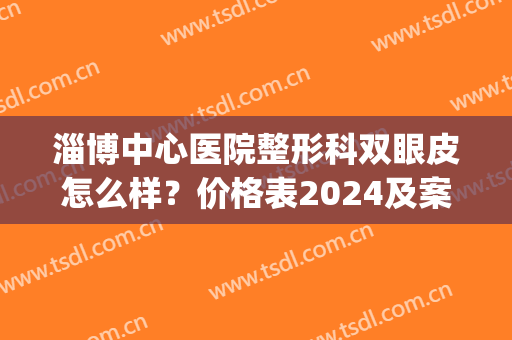 淄博中心医院整形科双眼皮怎么样？价格表2024及案例一览(淄博壹美整形美容医院双眼皮)