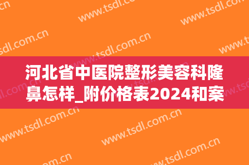 河北省中医院整形美容科隆鼻怎样_附价格表2024和案例图(石家庄隆鼻好的整形医院)