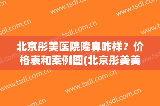 北京彤美医院隆鼻咋样？价格表和案例图(北京彤美美容医院)