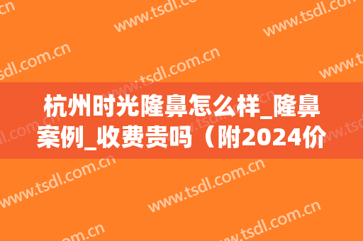 杭州时光隆鼻怎么样_隆鼻案例_收费贵吗（附2024价格表）(杭州隆鼻整形)