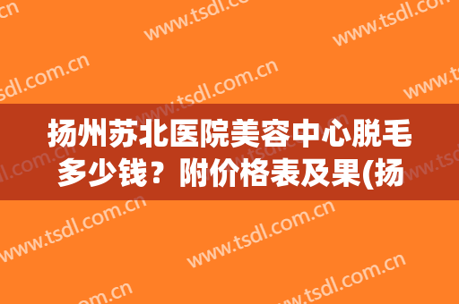 扬州苏北医院美容中心脱毛多少钱？附价格表及果(扬州苏北医院冰点脱毛)