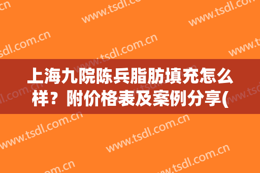 上海九院陈兵脂肪填充怎么样？附价格表及案例分享(上海九院脂肪填充面部整形专家)