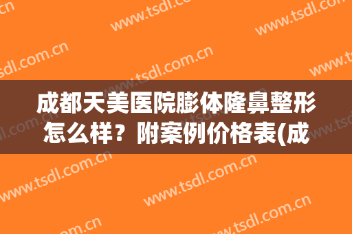 成都天美医院膨体隆鼻整形怎么样？附案例价格表(成都假体隆胸手术要多少)