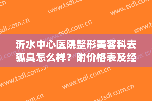 沂水中心医院整形美容科去狐臭怎么样？附价格表及经历分享(沂水中心医院有狐臭科吗)