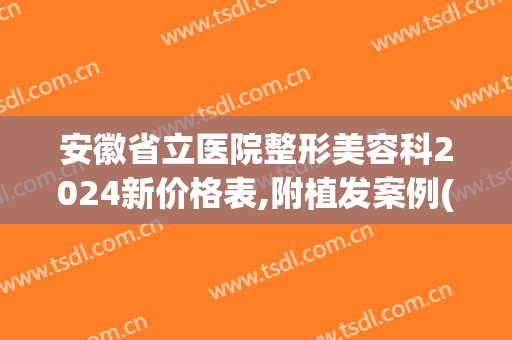 安徽省立医院整形美容科2024新价格表,附植发案例(安徽省立整形医院医生)