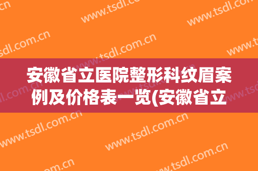 安徽省立医院整形科纹眉案例及价格表一览(安徽省立医院美容整形科的专家)