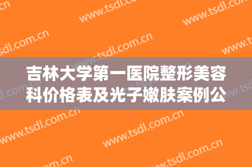 吉林大学第一医院整形美容科价格表及光子嫩肤案例公布(吉大一院整形美容价目)
