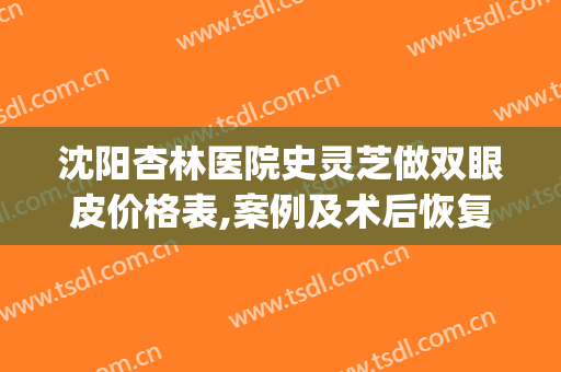 沈阳杏林医院史灵芝做双眼皮价格表,案例及术后恢复一览(沈阳杏林哪个大夫做双眼皮效果好)