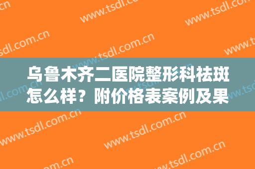 乌鲁木齐二医院整形科祛斑怎么样？附价格表案例及果图(乌鲁木齐市二医院美容整形科)