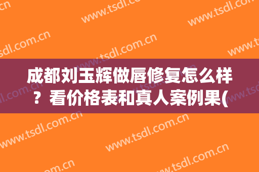 成都刘玉辉做唇修复怎么样？看价格表和真人案例果(成都做唇修复好的医生)