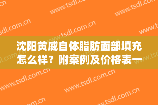 沈阳黄威自体脂肪面部填充怎么样？附案例及价格表一览(武汉自体脂肪填充)